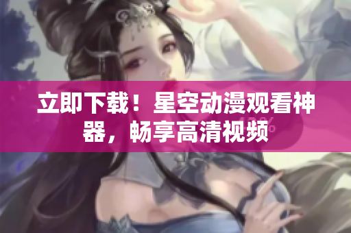 立即下载！星空动漫观看神器，畅享高清视频