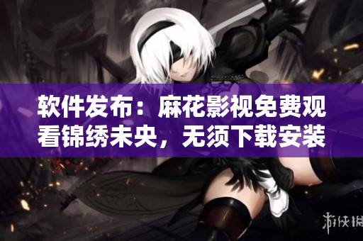 软件发布：麻花影视免费观看锦绣未央，无须下载安装！