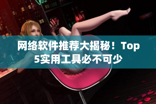 网络软件推荐大揭秘！Top5实用工具必不可少