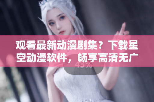 观看最新动漫剧集？下载星空动漫软件，畅享高清无广告！