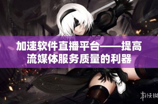 加速软件直播平台——提高流媒体服务质量的利器