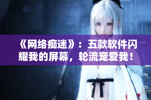 《网络痴迷》：五款软件闪耀我的屏幕，轮流宠爱我！