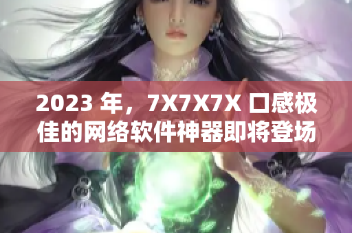 2023 年，7X7X7X 口感极佳的网络软件神器即将登场