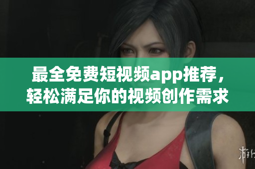 最全免费短视频app推荐，轻松满足你的视频创作需求！
