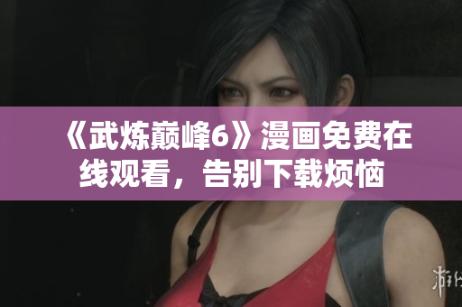 《武炼巅峰6》漫画免费在线观看，告别下载烦恼