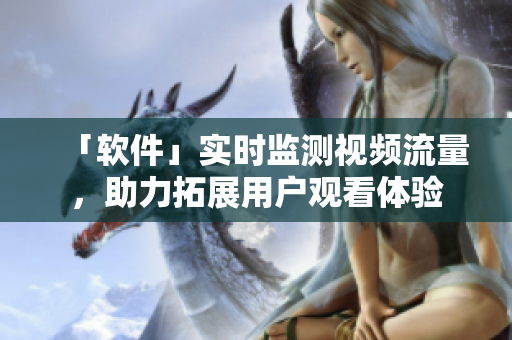 「软件」实时监测视频流量，助力拓展用户观看体验
