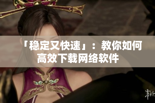「稳定又快速」：教你如何高效下载网络软件