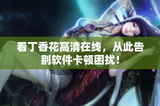 看丁香花高清在线，从此告别软件卡顿困扰！