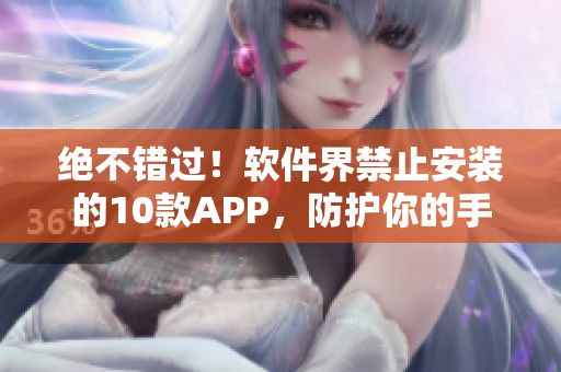 绝不错过！软件界禁止安装的10款APP，防护你的手机安全！