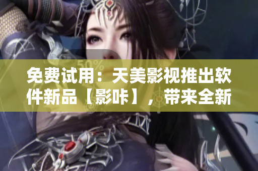 免费试用：天美影视推出软件新品【影咔】，带来全新视觉体验
