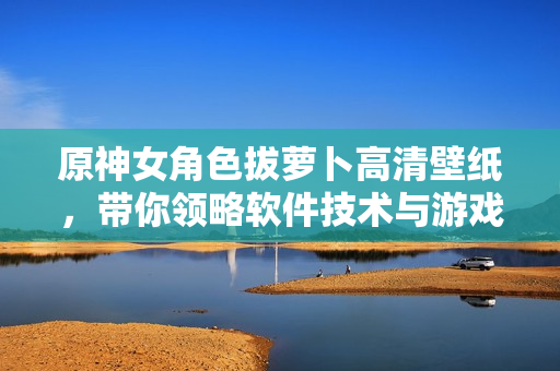 原神女角色拔萝卜高清壁纸，带你领略软件技术与游戏美学的完美结合！