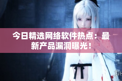 今日精选网络软件热点：最新产品漏洞曝光！