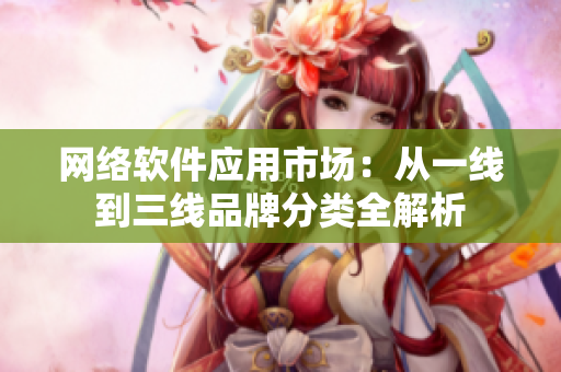 网络软件应用市场：从一线到三线品牌分类全解析
