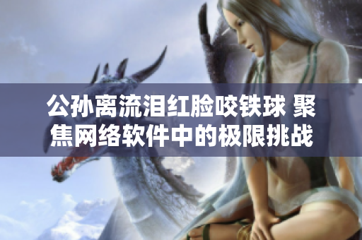 公孙离流泪红脸咬铁球 聚焦网络软件中的极限挑战