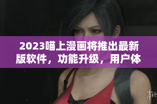 2023喵上漫画将推出最新版软件，功能升级，用户体验更佳