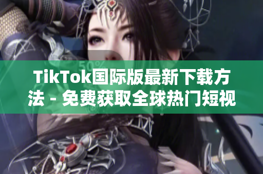 TikTok国际版最新下载方法 - 免费获取全球热门短视频软件