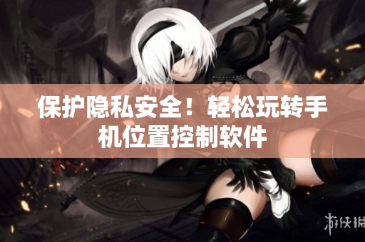 保护隐私安全！轻松玩转手机位置控制软件