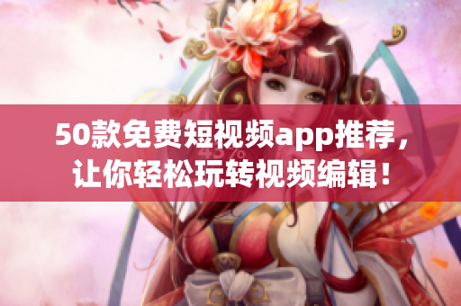50款免费短视频app推荐，让你轻松玩转视频编辑！