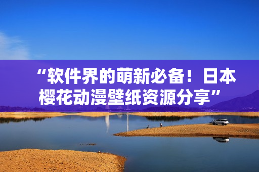 “软件界的萌新必备！日本樱花动漫壁纸资源分享”