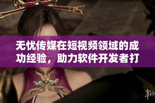 无忧传媒在短视频领域的成功经验，助力软件开发者打造出色产品