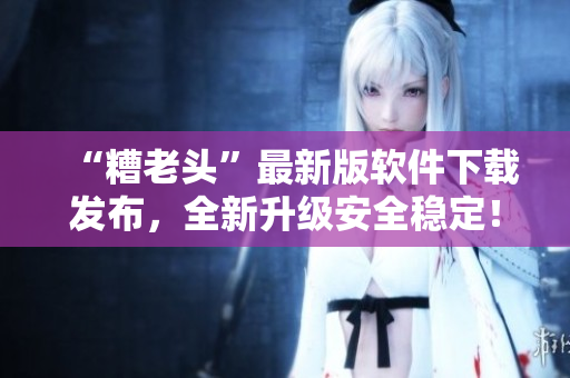 “糟老头”最新版软件下载发布，全新升级安全稳定！