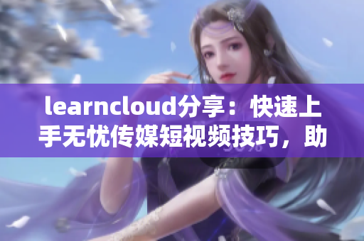 learncloud分享：快速上手无忧传媒短视频技巧，助力软件营销
