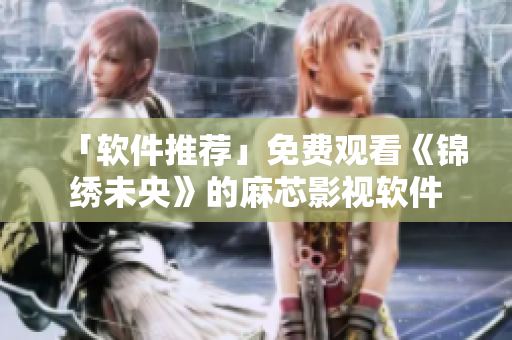 「软件推荐」免费观看《锦绣未央》的麻芯影视软件