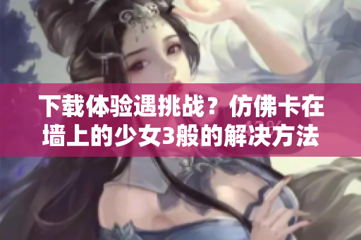 下载体验遇挑战？仿佛卡在墙上的少女3般的解决方法来袭！