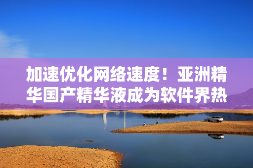 加速优化网络速度！亚洲精华国产精华液成为软件界热议话题