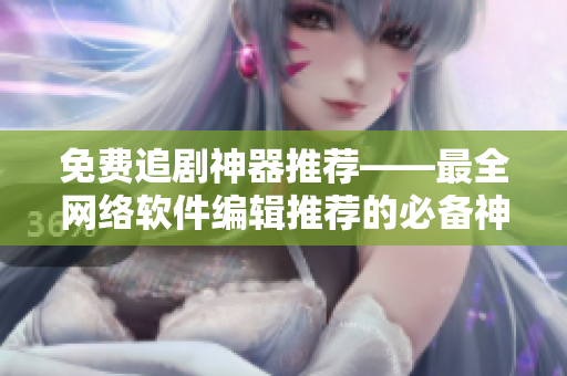 免费追剧神器推荐——最全网络软件编辑推荐的必备神器！