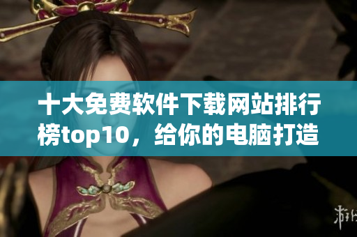 十大免费软件下载网站排行榜top10，给你的电脑打造全功能体验