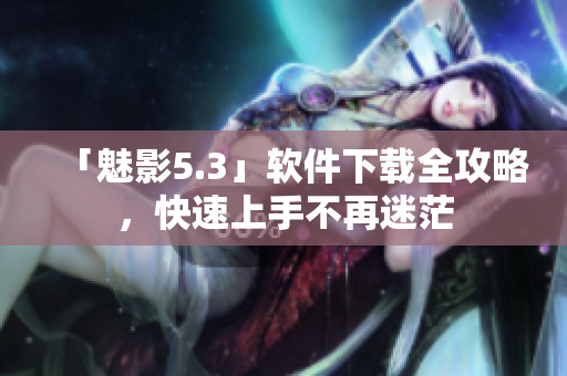 「魅影5.3」软件下载全攻略，快速上手不再迷茫