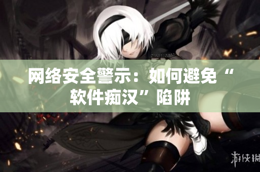 网络安全警示：如何避免“软件痴汉”陷阱