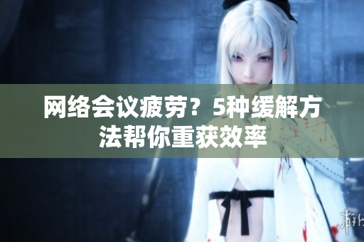 网络会议疲劳？5种缓解方法帮你重获效率