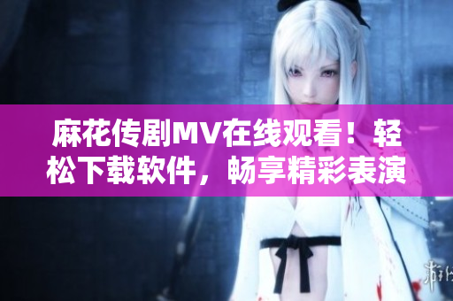 麻花传剧MV在线观看！轻松下载软件，畅享精彩表演
