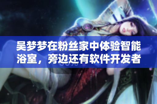 吴梦梦在粉丝家中体验智能浴室，旁边还有软件开发者！