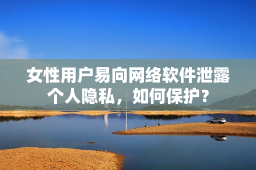 女性用户易向网络软件泄露个人隐私，如何保护？