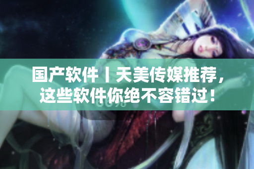 国产软件丨天美传媒推荐，这些软件你绝不容错过！