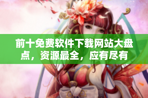 前十免费软件下载网站大盘点，资源最全，应有尽有