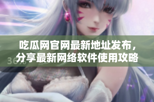 吃瓜网官网最新地址发布，分享最新网络软件使用攻略！