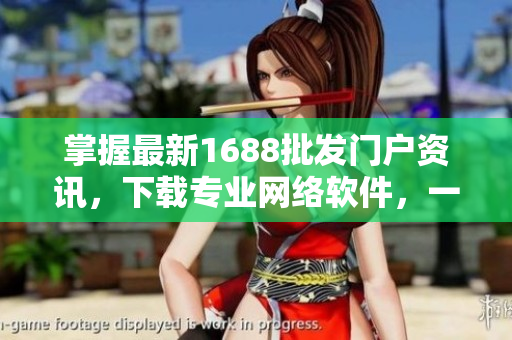 掌握最新1688批发门户资讯，下载专业网络软件，一步到位！