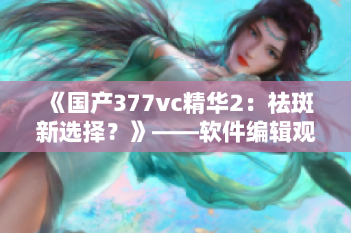 《国产377vc精华2：祛斑新选择？》——软件编辑观点分析