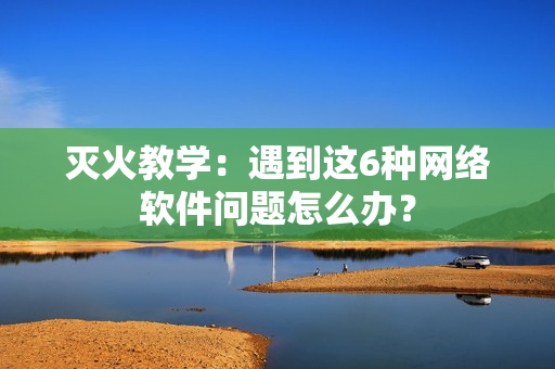 灭火教学：遇到这6种网络软件问题怎么办？