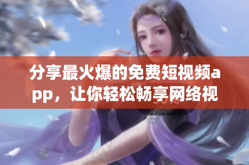 分享最火爆的免费短视频app，让你轻松畅享网络视界