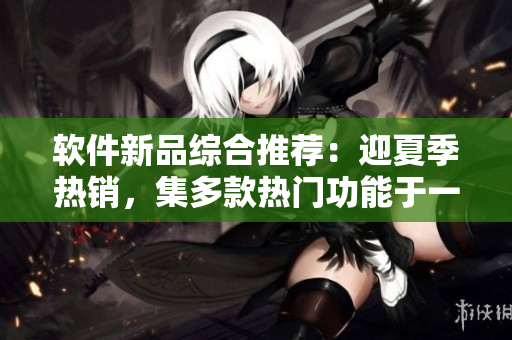 软件新品综合推荐：迎夏季热销，集多款热门功能于一身