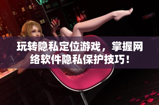 玩转隐私定位游戏，掌握网络软件隐私保护技巧！