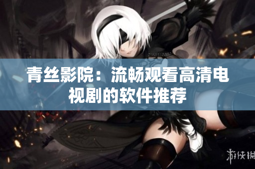 青丝影院：流畅观看高清电视剧的软件推荐