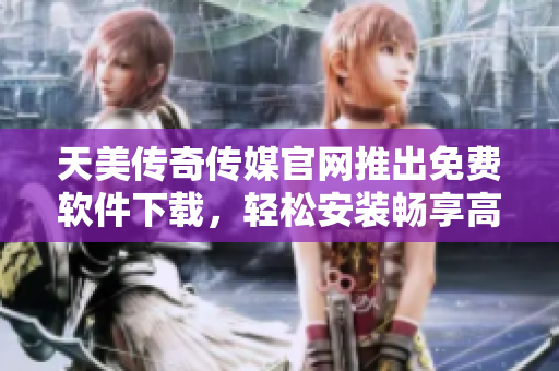 天美传奇传媒官网推出免费软件下载，轻松安装畅享高质量体验