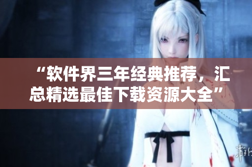 “软件界三年经典推荐，汇总精选最佳下载资源大全”