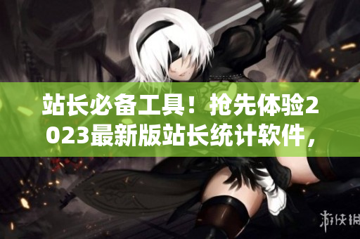 站长必备工具！抢先体验2023最新版站长统计软件，优化网站管理效率